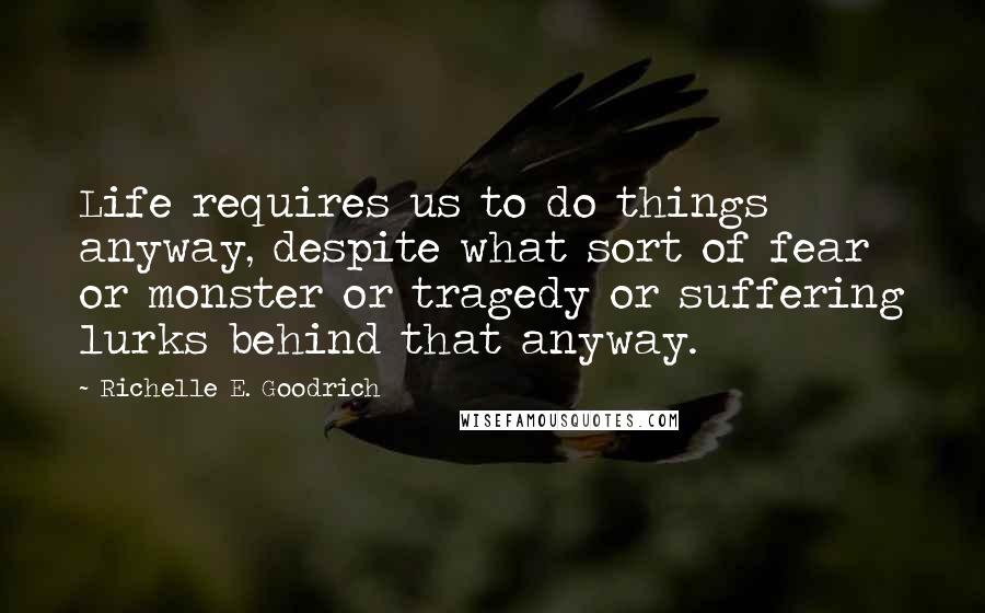 Richelle E. Goodrich Quotes: Life requires us to do things anyway, despite what sort of fear or monster or tragedy or suffering lurks behind that anyway.