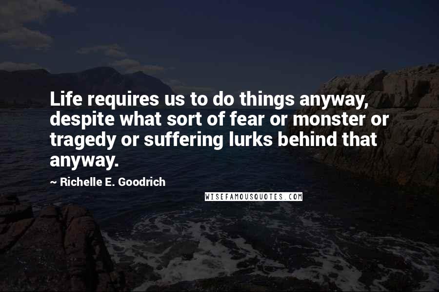 Richelle E. Goodrich Quotes: Life requires us to do things anyway, despite what sort of fear or monster or tragedy or suffering lurks behind that anyway.