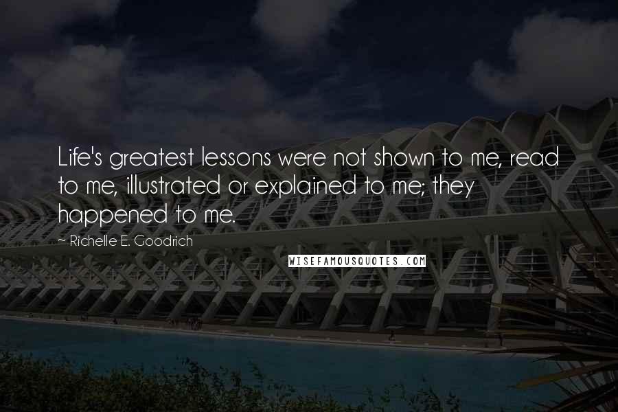 Richelle E. Goodrich Quotes: Life's greatest lessons were not shown to me, read to me, illustrated or explained to me; they happened to me.