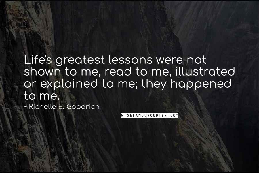 Richelle E. Goodrich Quotes: Life's greatest lessons were not shown to me, read to me, illustrated or explained to me; they happened to me.