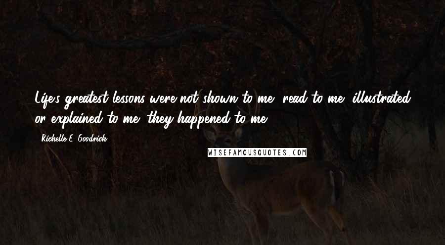 Richelle E. Goodrich Quotes: Life's greatest lessons were not shown to me, read to me, illustrated or explained to me; they happened to me.