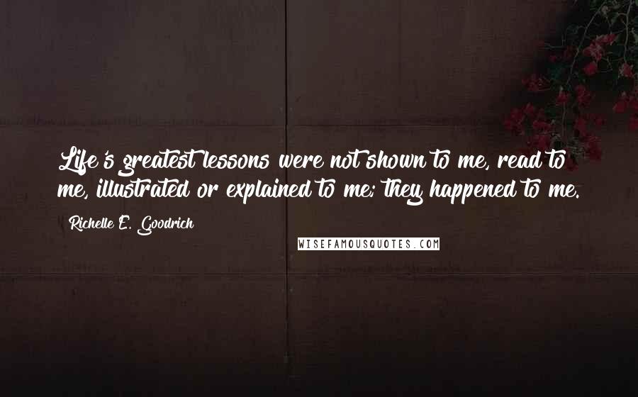 Richelle E. Goodrich Quotes: Life's greatest lessons were not shown to me, read to me, illustrated or explained to me; they happened to me.