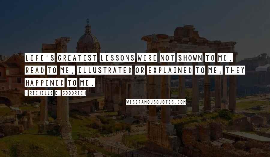 Richelle E. Goodrich Quotes: Life's greatest lessons were not shown to me, read to me, illustrated or explained to me; they happened to me.