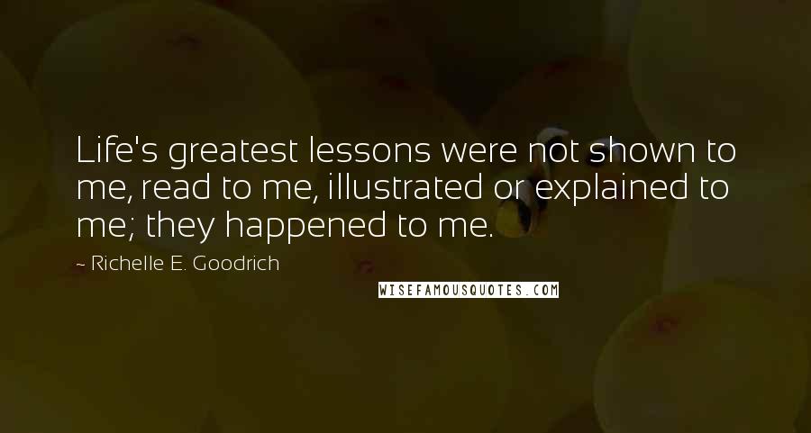 Richelle E. Goodrich Quotes: Life's greatest lessons were not shown to me, read to me, illustrated or explained to me; they happened to me.