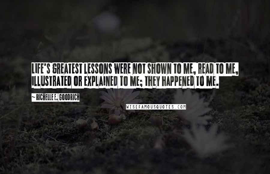 Richelle E. Goodrich Quotes: Life's greatest lessons were not shown to me, read to me, illustrated or explained to me; they happened to me.