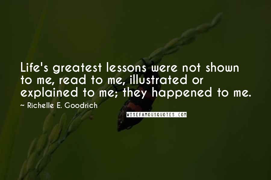 Richelle E. Goodrich Quotes: Life's greatest lessons were not shown to me, read to me, illustrated or explained to me; they happened to me.