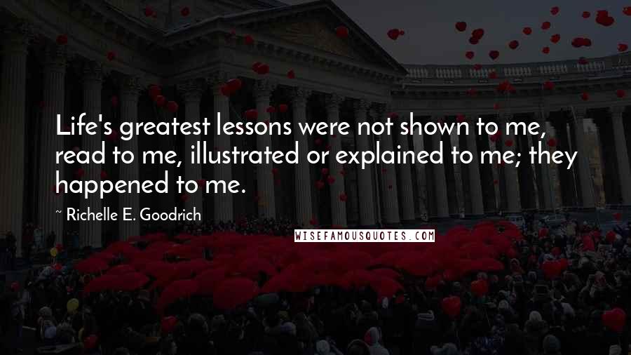 Richelle E. Goodrich Quotes: Life's greatest lessons were not shown to me, read to me, illustrated or explained to me; they happened to me.