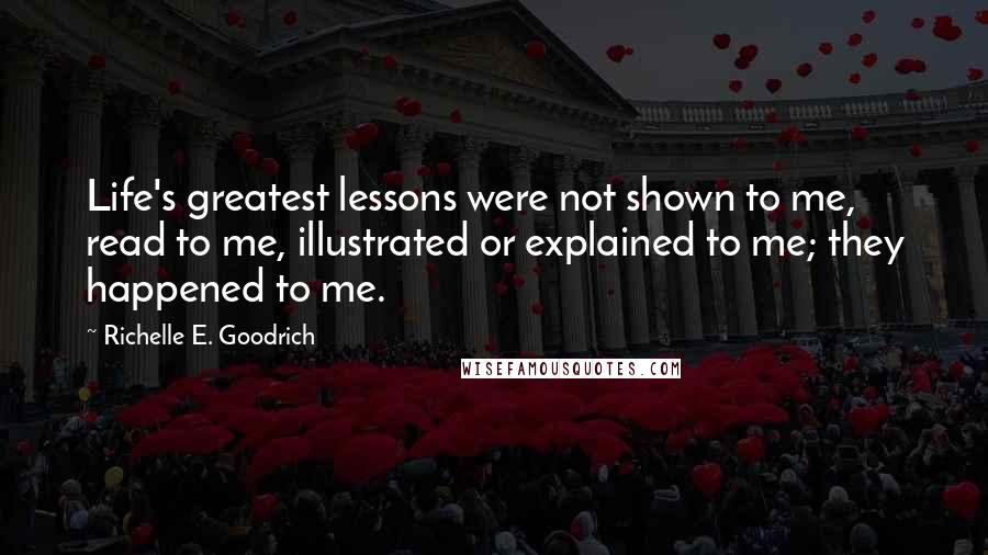 Richelle E. Goodrich Quotes: Life's greatest lessons were not shown to me, read to me, illustrated or explained to me; they happened to me.