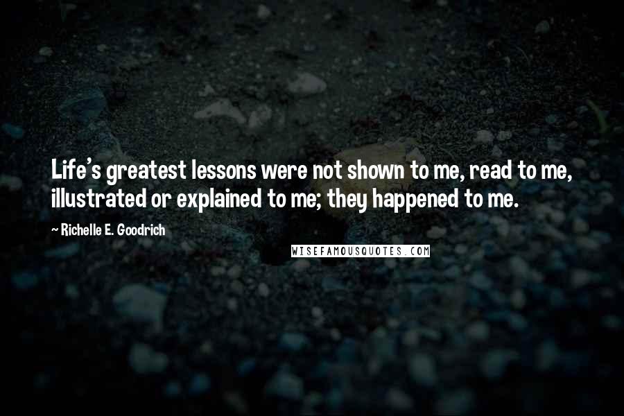 Richelle E. Goodrich Quotes: Life's greatest lessons were not shown to me, read to me, illustrated or explained to me; they happened to me.