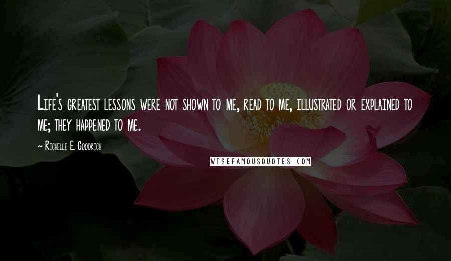 Richelle E. Goodrich Quotes: Life's greatest lessons were not shown to me, read to me, illustrated or explained to me; they happened to me.