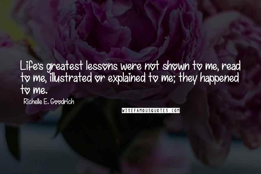 Richelle E. Goodrich Quotes: Life's greatest lessons were not shown to me, read to me, illustrated or explained to me; they happened to me.