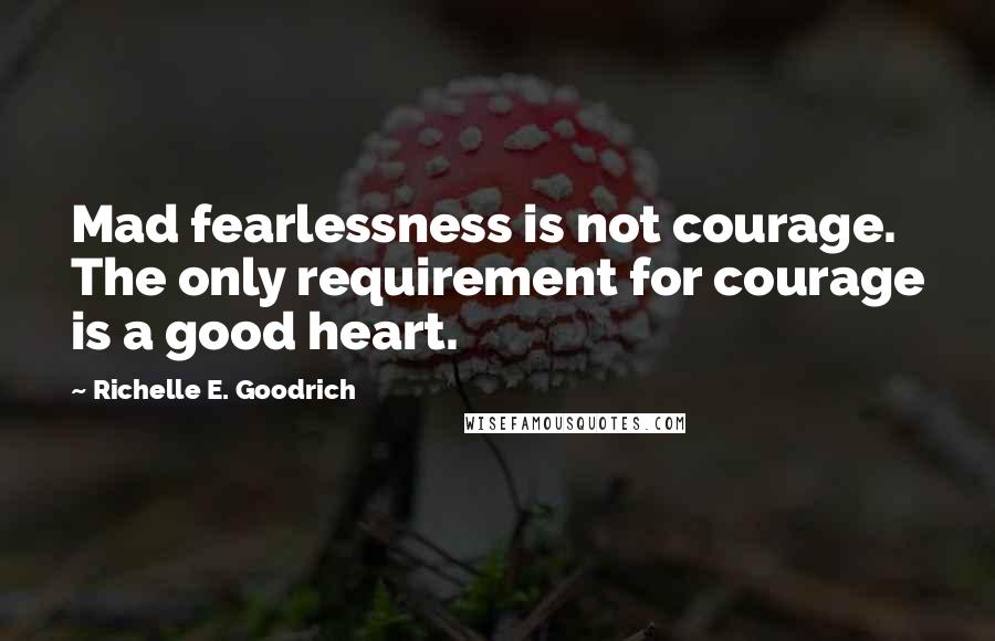 Richelle E. Goodrich Quotes: Mad fearlessness is not courage. The only requirement for courage is a good heart.