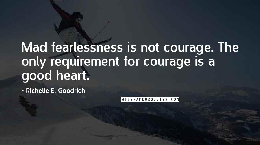 Richelle E. Goodrich Quotes: Mad fearlessness is not courage. The only requirement for courage is a good heart.