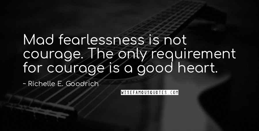 Richelle E. Goodrich Quotes: Mad fearlessness is not courage. The only requirement for courage is a good heart.