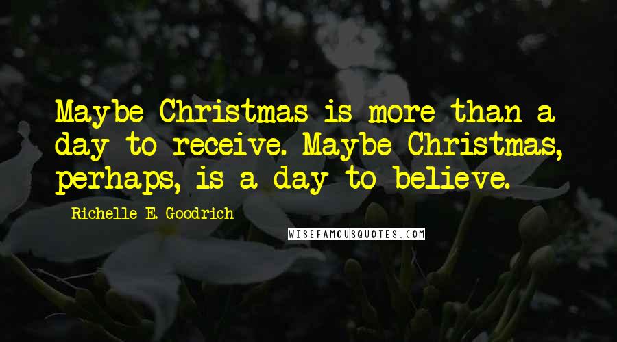 Richelle E. Goodrich Quotes: Maybe Christmas is more than a day to receive. Maybe Christmas, perhaps, is a day to believe.