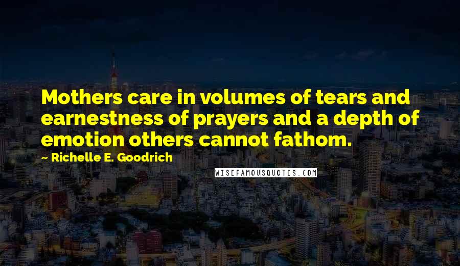 Richelle E. Goodrich Quotes: Mothers care in volumes of tears and earnestness of prayers and a depth of emotion others cannot fathom.