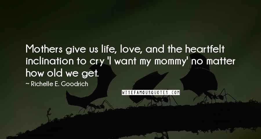 Richelle E. Goodrich Quotes: Mothers give us life, love, and the heartfelt inclination to cry 'I want my mommy' no matter how old we get.