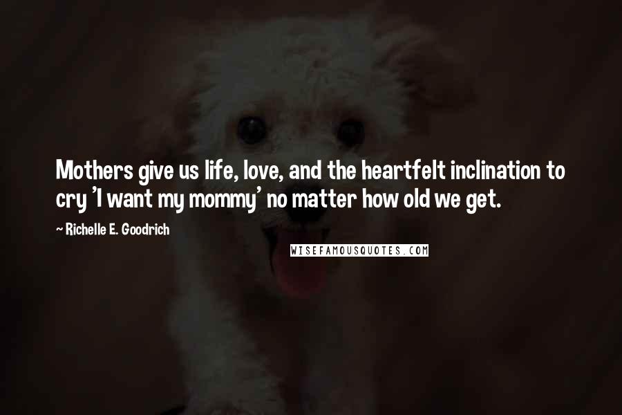 Richelle E. Goodrich Quotes: Mothers give us life, love, and the heartfelt inclination to cry 'I want my mommy' no matter how old we get.