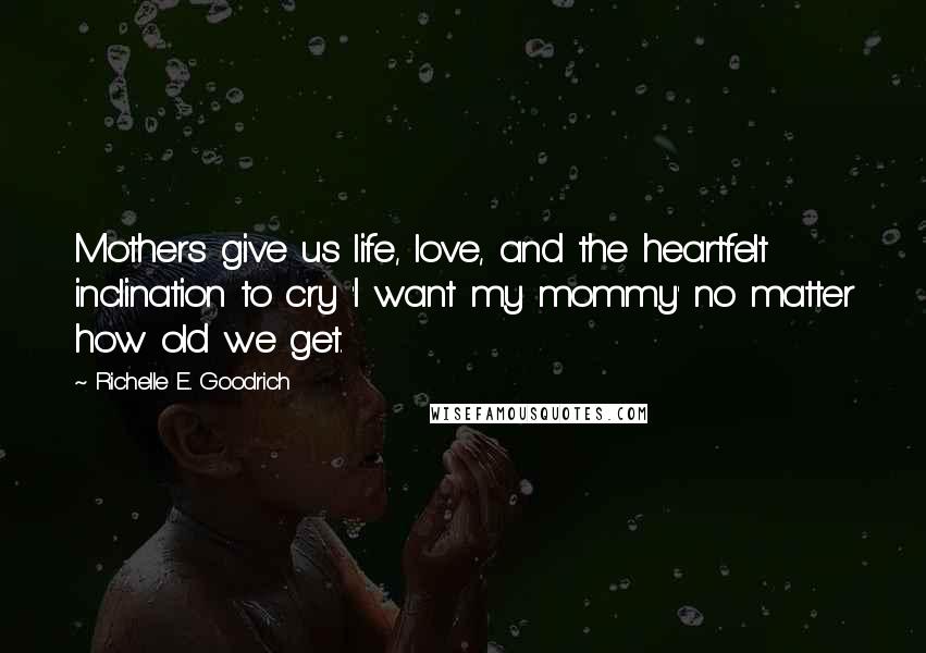Richelle E. Goodrich Quotes: Mothers give us life, love, and the heartfelt inclination to cry 'I want my mommy' no matter how old we get.