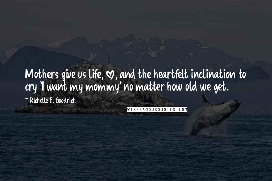 Richelle E. Goodrich Quotes: Mothers give us life, love, and the heartfelt inclination to cry 'I want my mommy' no matter how old we get.