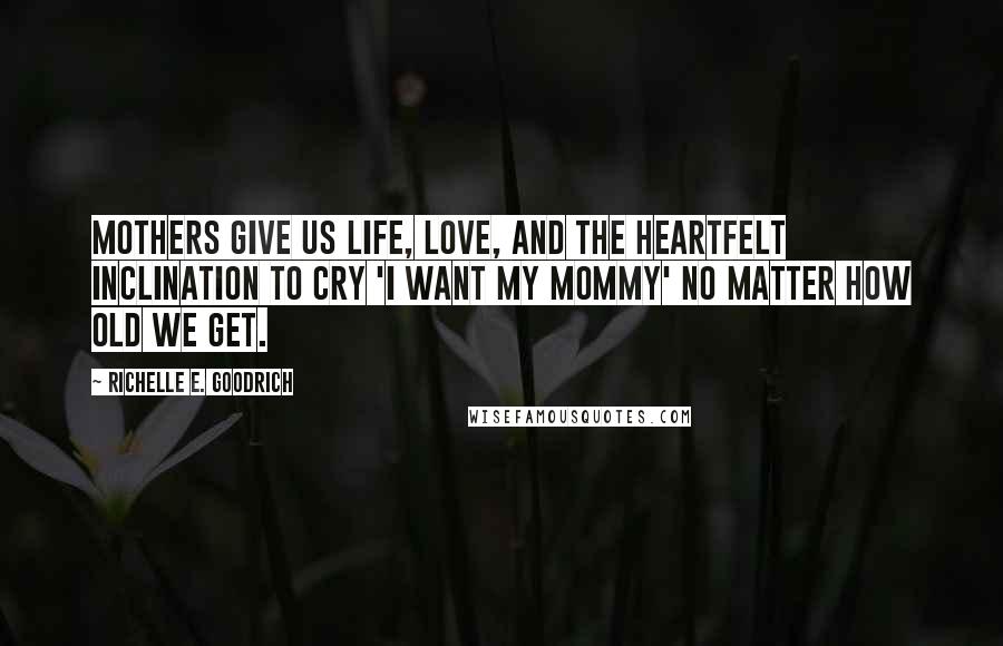 Richelle E. Goodrich Quotes: Mothers give us life, love, and the heartfelt inclination to cry 'I want my mommy' no matter how old we get.