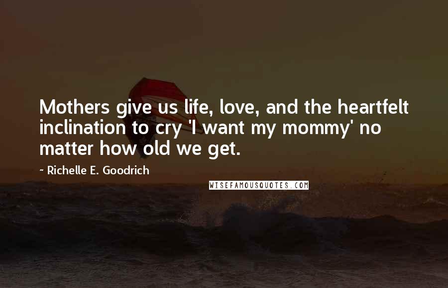 Richelle E. Goodrich Quotes: Mothers give us life, love, and the heartfelt inclination to cry 'I want my mommy' no matter how old we get.