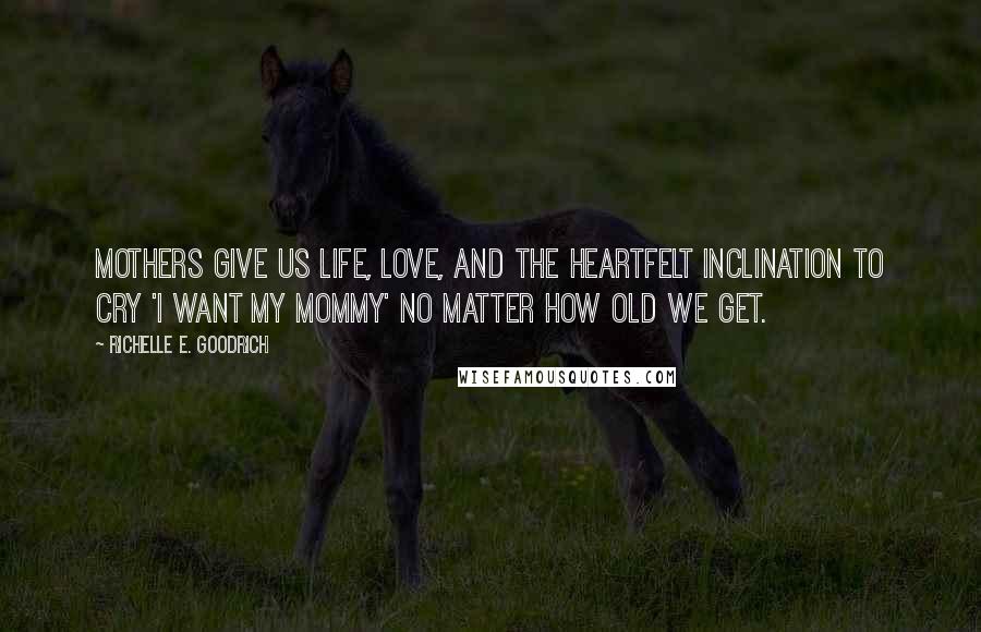 Richelle E. Goodrich Quotes: Mothers give us life, love, and the heartfelt inclination to cry 'I want my mommy' no matter how old we get.