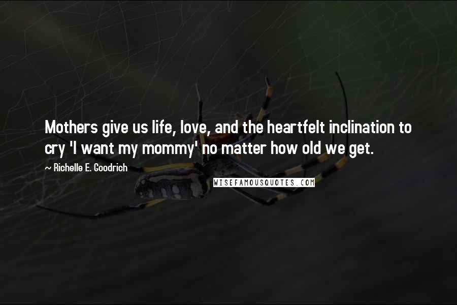 Richelle E. Goodrich Quotes: Mothers give us life, love, and the heartfelt inclination to cry 'I want my mommy' no matter how old we get.