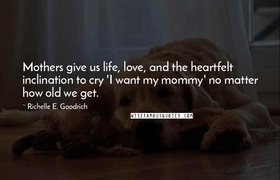 Richelle E. Goodrich Quotes: Mothers give us life, love, and the heartfelt inclination to cry 'I want my mommy' no matter how old we get.