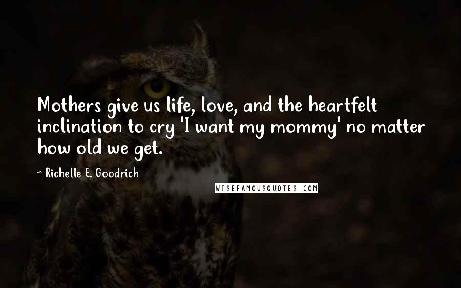 Richelle E. Goodrich Quotes: Mothers give us life, love, and the heartfelt inclination to cry 'I want my mommy' no matter how old we get.