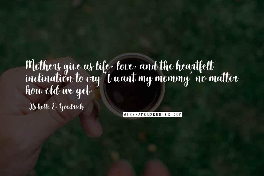 Richelle E. Goodrich Quotes: Mothers give us life, love, and the heartfelt inclination to cry 'I want my mommy' no matter how old we get.