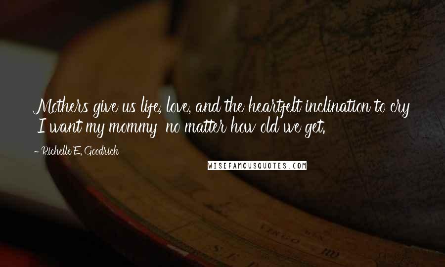 Richelle E. Goodrich Quotes: Mothers give us life, love, and the heartfelt inclination to cry 'I want my mommy' no matter how old we get.