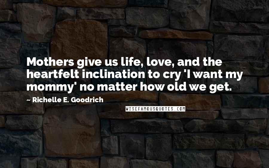 Richelle E. Goodrich Quotes: Mothers give us life, love, and the heartfelt inclination to cry 'I want my mommy' no matter how old we get.