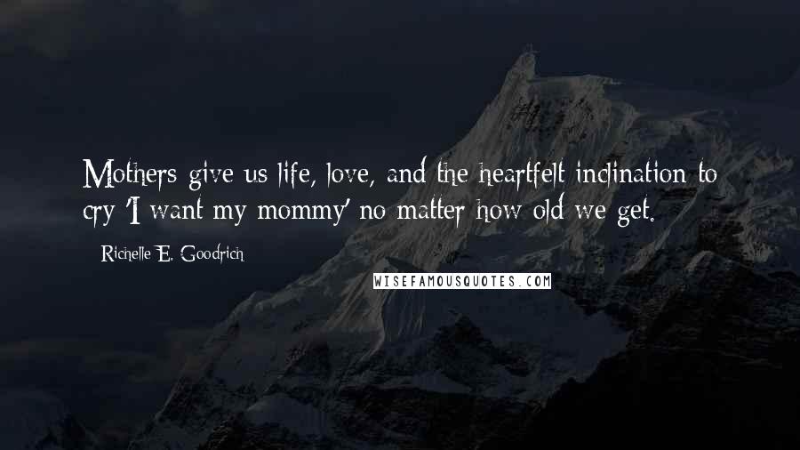 Richelle E. Goodrich Quotes: Mothers give us life, love, and the heartfelt inclination to cry 'I want my mommy' no matter how old we get.