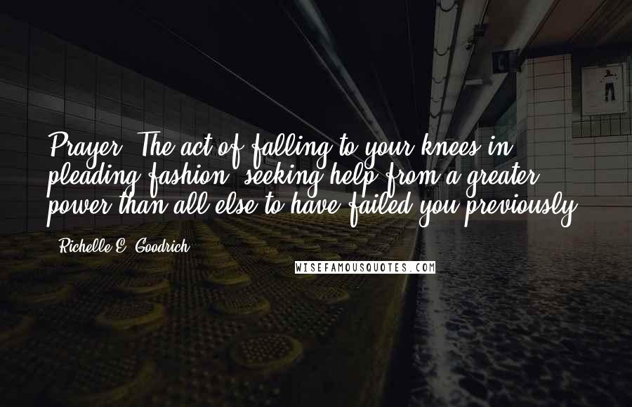 Richelle E. Goodrich Quotes: Prayer: The act of falling to your knees in pleading fashion, seeking help from a greater power than all else to have failed you previously.