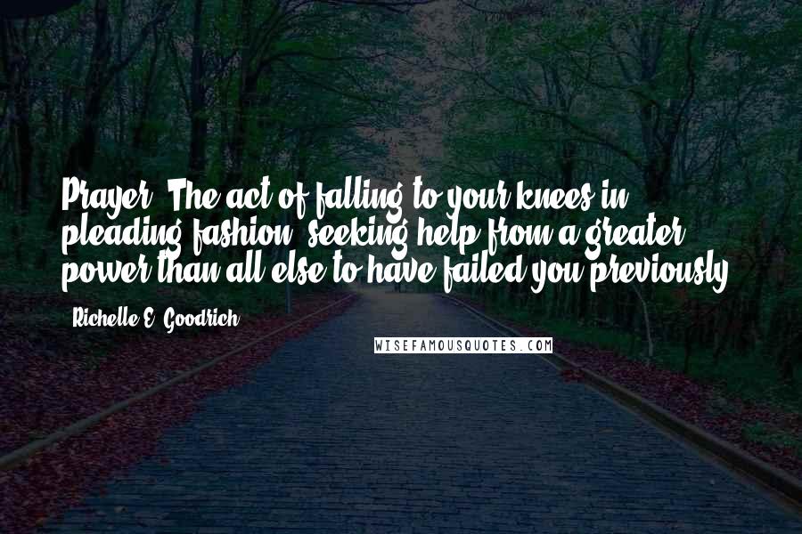 Richelle E. Goodrich Quotes: Prayer: The act of falling to your knees in pleading fashion, seeking help from a greater power than all else to have failed you previously.