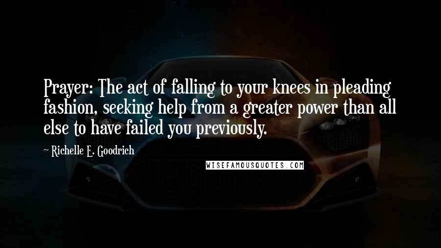 Richelle E. Goodrich Quotes: Prayer: The act of falling to your knees in pleading fashion, seeking help from a greater power than all else to have failed you previously.