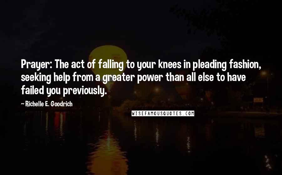 Richelle E. Goodrich Quotes: Prayer: The act of falling to your knees in pleading fashion, seeking help from a greater power than all else to have failed you previously.