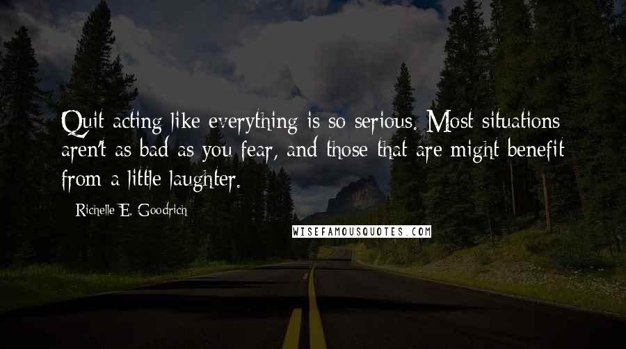 Richelle E. Goodrich Quotes: Quit acting like everything is so serious. Most situations aren't as bad as you fear, and those that are might benefit from a little laughter.