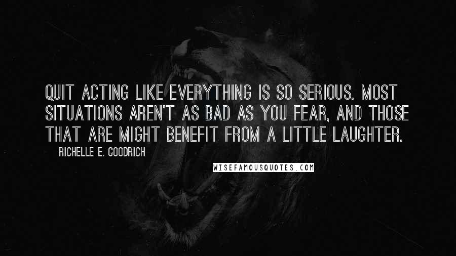 Richelle E. Goodrich Quotes: Quit acting like everything is so serious. Most situations aren't as bad as you fear, and those that are might benefit from a little laughter.