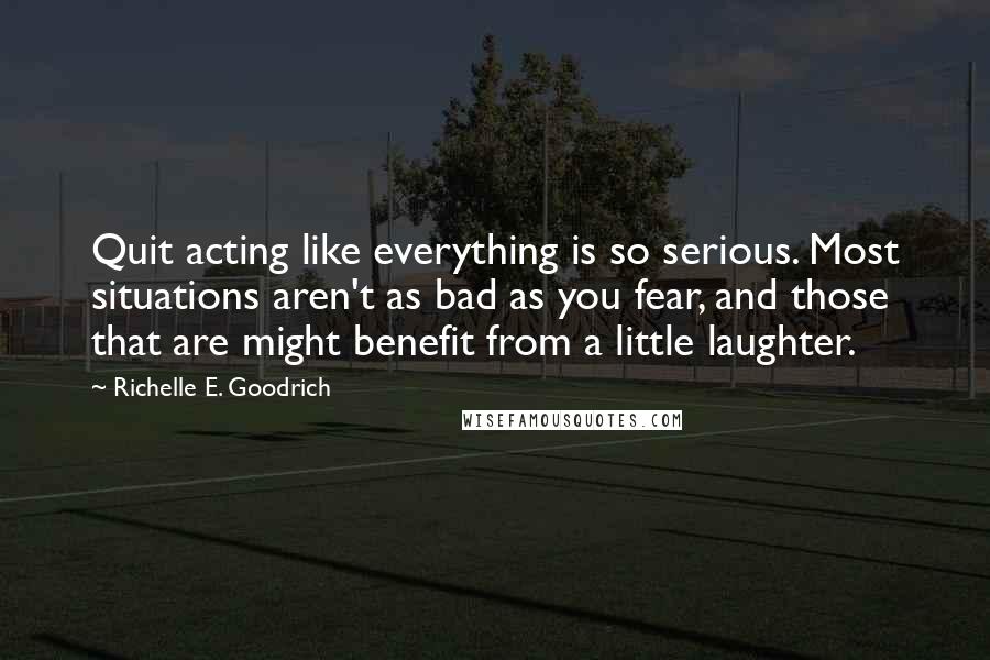 Richelle E. Goodrich Quotes: Quit acting like everything is so serious. Most situations aren't as bad as you fear, and those that are might benefit from a little laughter.