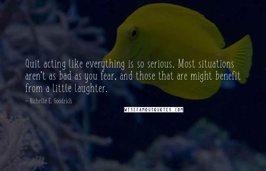 Richelle E. Goodrich Quotes: Quit acting like everything is so serious. Most situations aren't as bad as you fear, and those that are might benefit from a little laughter.