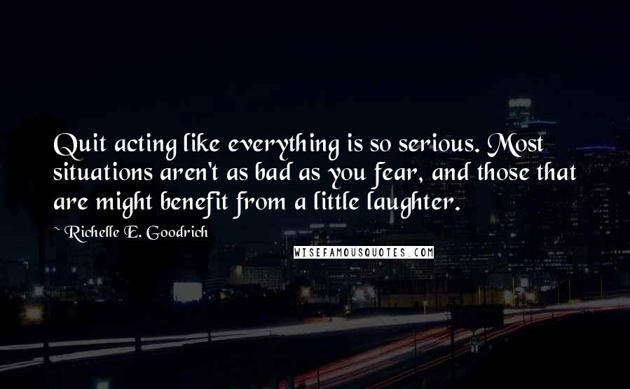 Richelle E. Goodrich Quotes: Quit acting like everything is so serious. Most situations aren't as bad as you fear, and those that are might benefit from a little laughter.