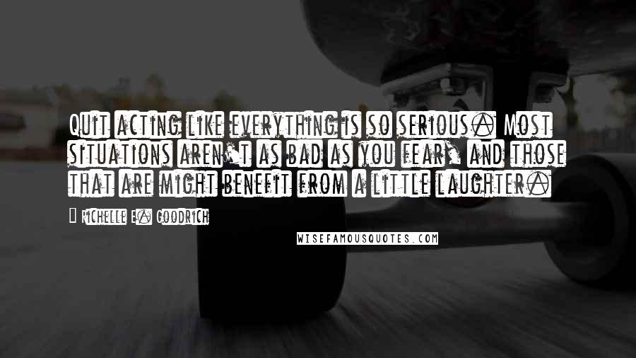 Richelle E. Goodrich Quotes: Quit acting like everything is so serious. Most situations aren't as bad as you fear, and those that are might benefit from a little laughter.