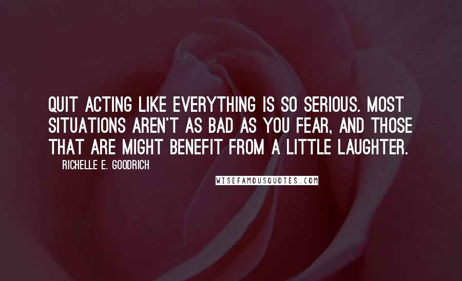 Richelle E. Goodrich Quotes: Quit acting like everything is so serious. Most situations aren't as bad as you fear, and those that are might benefit from a little laughter.