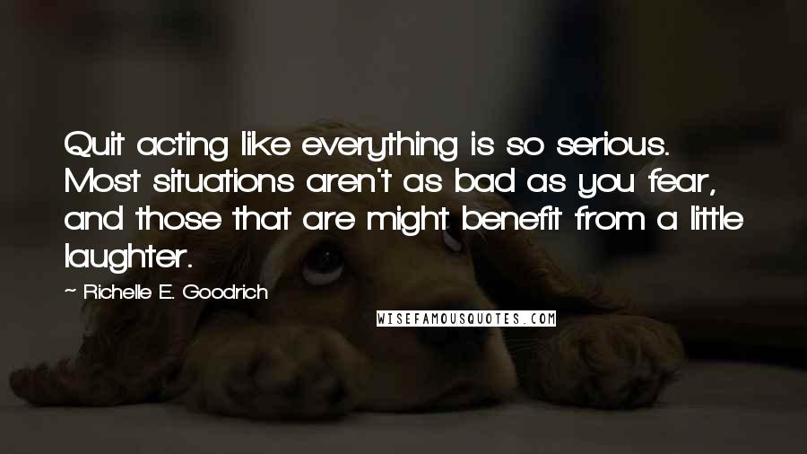 Richelle E. Goodrich Quotes: Quit acting like everything is so serious. Most situations aren't as bad as you fear, and those that are might benefit from a little laughter.