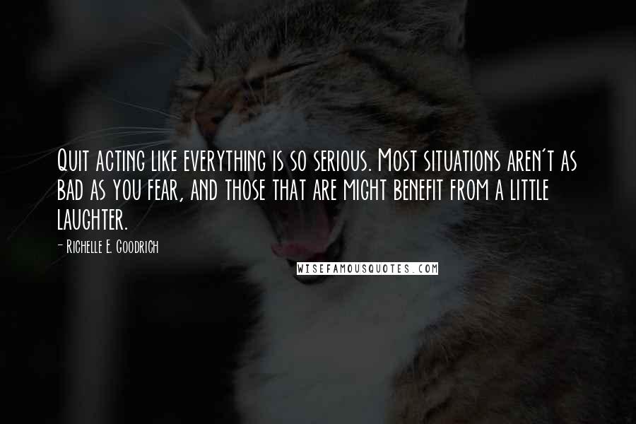 Richelle E. Goodrich Quotes: Quit acting like everything is so serious. Most situations aren't as bad as you fear, and those that are might benefit from a little laughter.