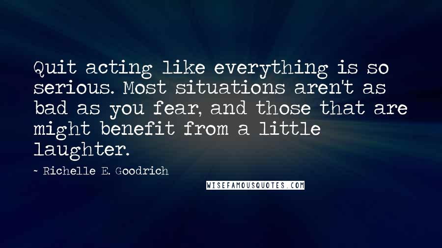 Richelle E. Goodrich Quotes: Quit acting like everything is so serious. Most situations aren't as bad as you fear, and those that are might benefit from a little laughter.