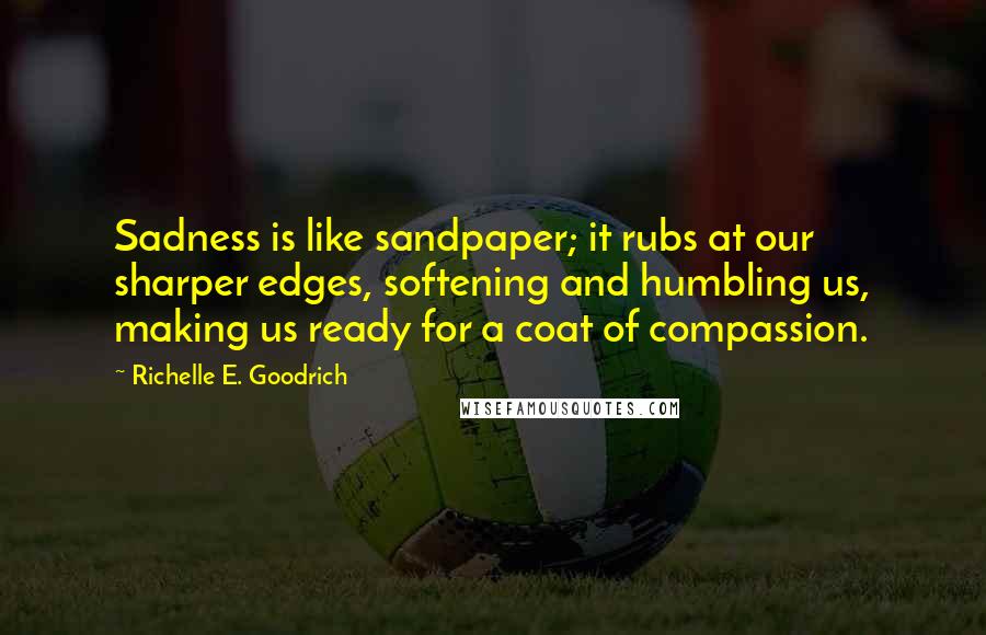 Richelle E. Goodrich Quotes: Sadness is like sandpaper; it rubs at our sharper edges, softening and humbling us, making us ready for a coat of compassion.