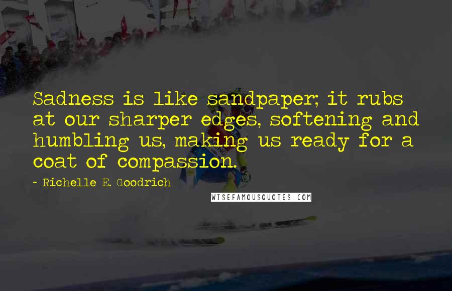 Richelle E. Goodrich Quotes: Sadness is like sandpaper; it rubs at our sharper edges, softening and humbling us, making us ready for a coat of compassion.